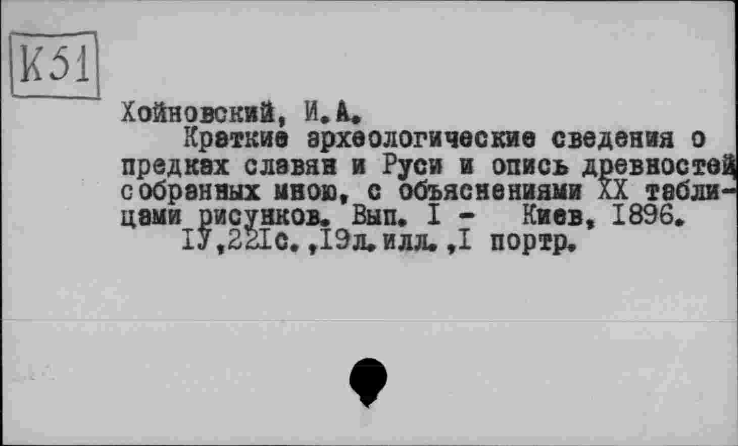 ﻿KM
Хойловский, И. А.
Краткие археологические сведения о предках славян и Руси и опись древносте собранных мною« с объяснениями XX тэбли цами рисунков. Вып. I - Киев, 1896.
1У,2г1с. ,19л.илл. ,1 портр.